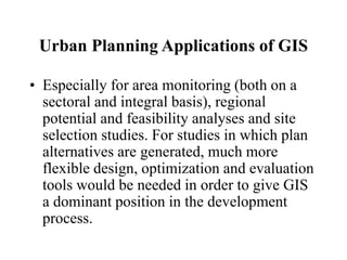 Urban Planning Applications of GIS
• Especially for area monitoring (both on a
sectoral and integral basis), regional
potential and feasibility analyses and site
selection studies. For studies in which plan
alternatives are generated, much more
flexible design, optimization and evaluation
tools would be needed in order to give GIS
a dominant position in the development
process.
 