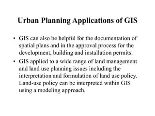 Urban Planning Applications of GIS
• GIS can also be helpful for the documentation of
spatial plans and in the approval process for the
development, building and installation permits.
• GIS applied to a wide range of land management
and land use planning issues including the
interpretation and formulation of land use policy.
Land-use policy can be interpreted within GIS
using a modeling approach.
 