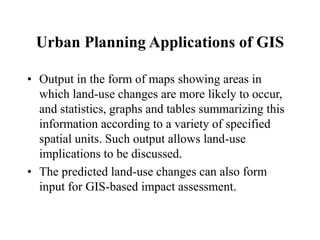 Urban Planning Applications of GIS
• Output in the form of maps showing areas in
which land-use changes are more likely to occur,
and statistics, graphs and tables summarizing this
information according to a variety of specified
spatial units. Such output allows land-use
implications to be discussed.
• The predicted land-use changes can also form
input for GIS-based impact assessment.
 