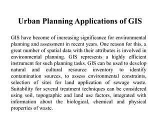 Urban Planning Applications of GIS
GIS have become of increasing significance for environmental
planning and assessment in recent years. One reason for this, a
great number of spatial data with their attributes is involved in
environmental planning. GIS represents a highly efficient
instrument for such planning tasks. GIS can be used to develop
natural and cultural resource inventory to identify
contamination sources, to assess environmental constraints,
selection of sites for land application of sewage waste.
Suitability for several treatment techniques can be considered
using soil, topographic and land use factors, integrated with
information about the biological, chemical and physical
properties of waste.
 