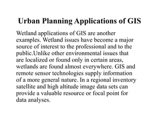 Urban Planning Applications of GIS
Wetland applications of GIS are another
examples. Wetland issues have become a major
source of interest to the professional and to the
public.Unlike other environmental issues that
are localized or found only in certain areas,
wetlands are found almost everywhere. GIS and
remote sensor technologies supply information
of a more general nature. In a regional inventory
satellite and high altitude image data sets can
provide a valuable resource or focal point for
data analyses.
 