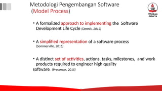 • A formalized approach to implementing the Software
Development Life Cycle (Dennis, 2012)
• A simplified representation of a software process
(Sommerville, 2015)
• A distinct set of activities, actions, tasks, milestones, and work
products required to engineer high quality
11
software (Pressman, 2015)
Metodologi Pengembangan Software
(Model Process)
 