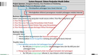 System Request: Sistem Penjualan Musik Online
Project Sponsor: Margaret Mooney, Vice President of Marketing
Business Needs: Project ini dibangun untuk:
1. Mendapatkan pelanggan baru lewat Internet
2. Meningkatkan efisiensi penanganan masalah pelanggan melalui internet
Business Requirements:
Sistem yang mendukung penjualan musik secara online. Fitur-fitur yang harus ada:
3. Fitur Pencarian Produk
4. Fitur Pencarian Toko yang Menyediakan Stok Produk
5. Fitur Pemesanan Produk Melalui Toko yang Menyediakan
6. Fitur Pembayaran dengan Berbagai Pilihan Pembayaran
Business Value:
Intangible Value:


Meningkatkan kenyamanan dan kepuasan pelanggan
Meningkatkan brand recognition tentang perusahaan di dunia Internet
Tangible Value:
1. Meningkatkan penjualan dari pelanggan baru lewat Internet:
• Rp 400 juta peningkatan penjualan dari pelanggan baru dan Rp 600 juta dari
pelanggan lama
2. Mengurangi biaya operasional untuk menangani komplain dari pelanggan
• Rp 100 juta pengurangan tahunan2b1 iaya telepon untuk menangani
 