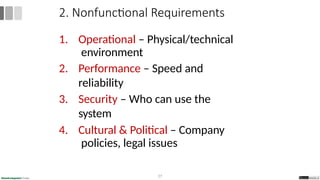 1. Operational – Physical/technical
environment
2. Performance – Speed and
reliability
3. Security – Who can use the
system
4. Cultural & Political – Company
policies, legal issues
27
2. Nonfunctional Requirements
 