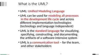 • UML: Unified Modeling Language
• UML can be used for modeling all processes
in the development life cycle and across
different implementation technologies
(technology and language independent)
• UML is the standard language for visualizing,
specifying, constructing, and documenting
the artifacts of a software-intensive system
• UML is a communication tool – for the team,
and other stakeholders
30
What is the UML?
 