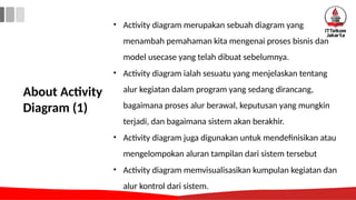 About Activity
Diagram (1)
• Activity diagram merupakan sebuah diagram yang
menambah pemahaman kita mengenai proses bisnis dan
model usecase yang telah dibuat sebelumnya.
• Activity diagram ialah sesuatu yang menjelaskan tentang
alur kegiatan dalam program yang sedang dirancang,
bagaimana proses alur berawal, keputusan yang mungkin
terjadi, dan bagaimana sistem akan berakhir.
• Activity diagram juga digunakan untuk mendefinisikan atau
mengelompokan aluran tampilan dari sistem tersebut
• Activity diagram memvisualisasikan kumpulan kegiatan dan
alur kontrol dari sistem.
 