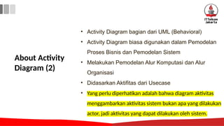 About Activity
Diagram (2)
• Activity Diagram bagian dari UML (Behavioral)
• Activity Diagram biasa digunakan dalam Pemodelan
Proses Bisnis dan Pemodelan Sistem
• Melakukan Pemodelan Alur Komputasi dan Alur
Organisasi
• Didasarkan Aktifitas dari Usecase
• Yang perlu diperhatikan adalah bahwa diagram aktivitas
menggambarkan aktivitas sistem bukan apa yang dilakukan
actor, jadi aktivitas yang dapat dilakukan oleh sistem.
 