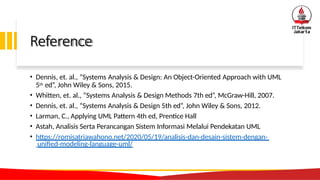 Reference
• Dennis, et. al., “Systems Analysis & Design: An Object-Oriented Approach with UML
5th ed”, John Wiley & Sons, 2015.
• Whitten, et. al., “Systems Analysis & Design Methods 7th ed”, McGraw-Hill, 2007.
• Dennis, et. al., “Systems Analysis & Design 5th ed”, John Wiley & Sons, 2012.
• Larman, C., Applying UML Pattern 4th ed, Prentice Hall
• Astah, Analisis Serta Perancangan Sistem Informasi Melalui Pendekatan UML
• https://romisatriawahono.net/2020/05/19/analisis-dan-desain-sistem-dengan-
unified-modeling-language-uml/
 