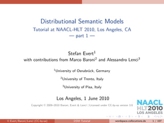 Distributional Semantic Models
                   Tutorial at NAACL-HLT 2010, Los Angeles, CA
                                   — part 1 —


                                               Stefan Evert1
            with contributions from Marco Baroni2 and Alessandro Lenci3

                                    1 University   of Osnabrück, Germany
                                         2 University   of Trento, Italy
                                          3 University   of Pisa, Italy


                                      Los Angeles, 1 June 2010
                  Copyright © 2009–2010 Baroni, Evert & Lenci | Licensed under CC-by-sa version 3.0




© Evert/Baroni/Lenci (CC-by-sa)                    DSM Tutorial                     wordspace.collocations.de   1 / 107
 