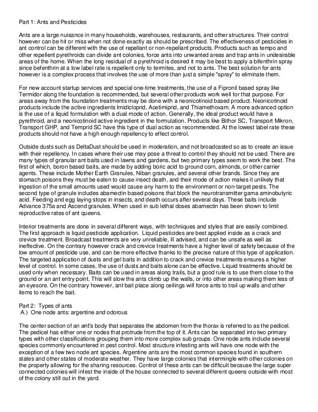Part 1: Ants and Pesticides
Ants are a large nuisance in many households, warehouses, restaurants, and other structures. Their control
however can be hit or miss when not done exactly as should be prescribed. The effectiveness of pesticides in
ant control can be different with the use of repellant or non-repellant products. Products such as tempo and
other repellent pyrethroids can divide ant colonies, force ants into unwanted areas and trap ants in undesirable
areas of the home. When the long residual of a pyrethroid is desired it may be best to apply a bifenthrin spray
since befenthrin at a low label rate is repellent only to termites, and not to ants. The best solution for ants
however is a complex process that involves the use of more than just a simple "spray" to eliminate them.
For new account startup services and special one-time treatments, the use of a Fipronil based spray like
Termidor along the foundation is recommended, but several other products work well for that purpose. For
areas away from the foundation treatments may be done with a neonicotinoid based product. Neonicotinoid
products include the active ingredients Imidicloprid, Acetimiprid, and Thiamethoxam. A more advanced option
is the use of a liquid formulation with a dual mode of action. Generally, the ideal product would have a
pyrethroid, and a neonicotinoid active ingredient in the formulation. Products like Bithor SC, Transport Mikron,
Transport GHP, and Temprid SC have this type of dual action as recommended. At the lowest label rate these
products should not have a high enough repellency to effect control.
Outside dusts such as DeltaDust should be used in moderation, and not broadcasted so as to create an issue
with their repellency. In cases where their use may pose a threat to control they should not be used. There are
many types of granular ant baits used in lawns and gardens, but two primary types seem to work the best. The
first of which, boron based baits, are made by adding boric acid to ground corn, almonds, or other carrier
agents. These include Mother Earth Granules, Niban granules, and several other brands. Since they are
stomach poisons they must be eaten to cause insect death, and their mode of action makes it unlikely that
ingestion of the small amounts used would cause any harm to the environment or non-target pests. The
second type of granule includes abamectin based poisons that block the neurotransmitter gama aminobutyric
acid. Feeding and egg laying stops in insects, and death occurs after several days. These baits include
Advance 375a and Ascend granules. When used in sub lethal doses abamectin has been shown to limit
reproductive rates of ant queens.
Interior treatments are done in several different ways, with techniques and styles that are easily combined.
The first approach is liquid pesticide application. Liquid pesticides are best applied inside as a crack and
crevice treatment. Broadcast treatments are very unreliable, ill advised, and can be unsafe as well as
ineffective. On the contrary however crack and crevice treatments have a higher level of safety because of the
low amount of pesticide use, and can be more effective thanks to the precise nature of this type of application.
The targeted application of dusts and gel baits in addition to crack and crevice treatments ensures a higher
level of control. In some cases, the use of dusts and baits alone can be effective. Liquid treatments should be
used only when necessary. Baits can be used in areas along trails, but a good rule is to use them close to the
ground or an ant entry point. This will slow the ants climb up the walls, or into other areas making them less of
an eyesore. On the contrary however, ant bait place along ceilings will force ants to trail up walls and other
items to reach the bait.
Part 2: Types of ants
A.) One node ants: argentine and odorous
The center section of an ant’s body that separates the abdomen from the thorax is referred to as the pedicel.
The pedicel has either one or nodes that protrude from the top of it. Ants can be separated into two primary
types with other classifications grouping them into more complex sub groups. One node ants include several
species commonly encountered in pest control. Most structure infesting ants will have one node with the
exception of a few two node ant species. Argentine ants are the most common species found in southern
states and other states of moderate weather. They have large colonies that intermingle with other colonies on
the property allowing for the sharing resources. Control of these ants can be difficult because the large super
connected colonies will infest the inside of the house connected to several different queens outside with most
of the colony still out in the yard.
 