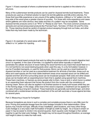 Figure 1: A basic example of where a subterranean termite barrier is applied on the exterior of a
structure.
Many of the subterranean termite products can be used for drywood termite local treatments. These
products are used as a finished solution to inject into termite galleries and kills entire colonies. For
those that have little experience or are unsure of the gallery locations, drilling in a "w" pattern into the
long side of the wood gives a greater chance of success. For those with more experience and cases
where galleries are more obvious, less holes and less of a pattern may be acceptable. Some
drywood termite products come in an "RTU" or "Ready to Use" form. The more common products are
aerosols and canned pressurized products like Premise Foam, Termidor, CY-Kick CS and Pro Citra
DL. Those injecting should be careful of injected product escaping through kick out holes, and other
holes that may have been made by the technician.
Figure 2. An example of a wood piece with holes
drilled in a “w” pattern for injecting.
Borates are mineral based products that work by killing the protozoa within an insect’s digestive tract
once it is ingested. In the case of termites, it is applied to wood either topically or injected. It
penetrates the cellular structure of wood making the wood harmful to any insect that would feed on it.
It is not harmful to non-wood destroying pests when used this way. In a dry formulation however, it
can be if handled improperly, or used for that purpose. Boron can be used as a local treatment for
drywood termites or can be used as a preventative treatment for all kinds of termites. Areas such as
attics and crawl spaces are the most viable treatment areas since exposed wood can be drilled and
injected and then all of the surrounding wood can be broadcast sprayed. Wall voids and other closed
areas can be treated with an expanding boron foam that is applied using special foam machines.
These foam machines, or foamers as some people refer to them, have a tank in which boron is added
to an expanding foam adjuvant that forces the product from the nozzle with the consistency of
shaving cream. Boron can also be applied in its finished solution to newly built houses while they are
in the framing stage. In this stage, while most of the wood is exposed, a treatment can be applied for
the sake of leaving a long term residual. These treatments are generally warrantied longer, and when
combined with a subterranean termite pre-treatment of the soil will vaccinate a house against termites
for several years.
Part 3. Measuring a house for fumigation
Because fumigations are done in such a complex and complete process there is very little room for
error. Pricing and pesticide dosage have the cubit footage included in their determination. Other
factors may include roof type, difficulty of tarp installation, plant locations, and many other things.
Cubic footage is a very basic math formulation of length by width by height. As a house is drawn on
paper it may be easier to divide it into several squares. Each squares cubic footage is then added
together to get the total cubic footage. The height may not be equal throughout therefore; an average
roof height is taken to make the math work.
 