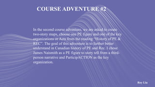 COURSE ADVENTURE #2
In the second course adventure, we are asked to create
two-story maps, choose one PE figure and one of the key
organizations or Acts from the reading “History of PE &
REC”. The goal of this adventure is to further better
understand in Canadian history of PE and Rec. I chose
James Naismith as a PE figure to story tell from a third-
person narrative and ParticipACTION as the key
organization.
Roy Liu
 