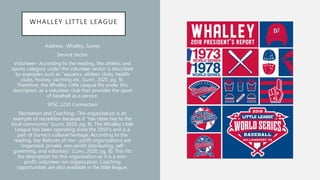 WHALLEY LITTLE LEAGUE
Address- Whalley, Surrey
Service Sector
Volunteer- According to the reading, the athletic and
sports category under the volunteer sector is described
by examples such as “aquatics, athletic clubs, health
clubs, hockey, yachting etc. (Lunn, 2020, pg. 9).
Therefore, the Whalley Little League fits under this
description as a volunteer club that provides the sport
of baseball as a service.
SPSC 2210 Connection
Recreation and Coaching- This organization is an
example of recreation because it “has close ties to the
local community” (Lunn, 2020, pg. 8). The Whalley Little
League has been operating since the 1950’s and is a
part of Surrey’s cultural heritage. According to the
reading, key features of non- profit organizations are
“organized, private, non-profit distributing, self-
governing, and voluntary” (Lunn, 2020, pg. 8). This fits
the description for this organization as it is a non-
profit, volunteer run organization. Coaching
opportunities are also available in the little league.
 