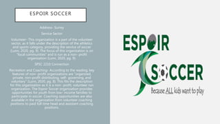 ESPOIR SOCCER
Address- Surrey
Service Sector
Volunteer- This organization is a part of the volunteer
sector, as it falls under the description of the athletics
and sports category, providing the service of soccer
(Lunn, 2020, pg. 9). The focus of this organization is on
“local communities” and is run as a non- profit
organization (Lunn, 2020, pg. 9).
SPSC 2210 Connection
Recreation and Coaching- According to the reading, key
features of non- profit organizations are “organized,
private, non-profit distributing, self- governing, and
voluntary” (Lunn, 2020, pg. 8). This fits the description
for this organization as it is a non- profit, volunteer run
organization. The Espoir Soccer organization provides
opportunities for youth from low- income families to
participate in soccer. Coaching opportunities are also
available in the organization from volunteer coaching
positions to paid full time head and assistant coaching
positions.
 