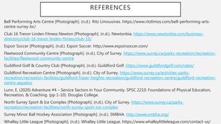 REFERENCES
Bell Performing Arts Centre [Photograph]. (n.d.). Ritz Limousines. https://www.ritzlimos.com/bell-performing-arts-
centre-surrey-bc/
Club 16 Trevor Linden Fitness Newton [Photograph]. (n.d.). Newtonbia. https://www.newtonbia.com/business-
directory/club-16-trevor-linden-fitness/club-16/
Espoir Soccer [Photograph]. (n.d.). Espoir Soccer. http://www.espoirsoccer.com/
Fleetwood Community Centre [Photograph]. (n.d.). City of Surrey. https://www.surrey.ca/parks-recreation/recreation-
facilities/fleetwood-community-centre
Guildford Golf & Country Club [Photograph]. (n.d.). Guildford Golf. https://www.guildfordgolf.com/rates/
Guildford Recreation Centre [Photograph]. (n.d.). City of Surrey. https://www.surrey.ca/activities-parks-
recreation/recreation-facilities/guildford-fraser-heights-recreation/guildford-recreation-centre/guildford-recreation-
centre-aquatics
Lunn, E. (2020) Adventure #4 – Service Sectors in Your Community. SPSC 2210: Foundations of Physical Education,
Recreation, & Coaching. (pp 1-10). Douglas College.
North Surrey Sport & Ice Complex [Photograph]. (n.d.). City of Surrey. https://www.surrey.ca/parks-
recreation/recreation-facilities/north-surrey-sport-ice-complex
Surrey Minor Ball Hockey Association [Photograph]. (n.d.). SMBHA. http://www.smbha.org/
Whalley Little League [Photograph]. (n.d.). Whalley Little League. https://www.whalleylittleleague.com/contact-us/
 