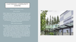 FLEETWOOD COMMUNITY
CENTRE
Address- Fleetwood, Surrey
Service Sector
Public- Based on reading, Community Centres are a part
of the public sector, as they provide “fitness, sport, age-
related programs, events, arts, leadership, etc. (Lunn,
2020, pg.3) Community Centre also focus on the general
public and enhancing the quality of life and well- being
of citizens (Lunn, 2020, pg.3). This fits the description of
the Fleetwood Community Centre and the services
provided to the public.
SPSC 2210 Connection
Recreation- This is an example of recreation because the
“municipal level of government is the level in which the
recreation needs of the government are directly
addressed through the offering of recreation services”
(Lunn, 2020, pg.5). This community centre serves the
public citizens of Surrey through a variety of programs
such as sport and aquatic programs. Each Municipality
also has “the responsibility to ensure the availability of
the broadest range of recreation opportunities” (Lunn,
2020, pg.6) This fits the description of the Fleetwood
Community Centre.
 