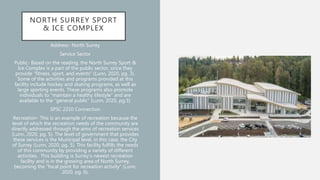 NORTH SURREY SPORT
& ICE COMPLEX
Address- North Surrey
Service Sector
Public- Based on the reading, the North Surrey Sport &
Ice Complex is a part of the public sector, since they
provide “fitness, sport, and events” (Lunn, 2020, pg. 3).
Some of the activities and programs provided at this
facility include hockey and skating programs, as well as
large sporting events. These programs also promote
individuals to “maintain a healthy lifestyle” and are
available to the “general public” (Lunn, 2020, pg.3).
SPSC 2210 Connection
Recreation- This is an example of recreation because the
level of which the recreation needs of the community are
directly addressed through the aims of recreation services
(Lunn, 2020, pg. 5). The level of government that provides
these services is the Municipal level, in this case, the City
of Surrey (Lunn, 2020, pg. 5). This facility fulfills the needs
of this community by providing a variety of different
activities. This building is Surrey’s newest recreation
facility and is in the growing area of North Surrey,
becoming the “focal point for recreation activity” (Lunn,
2020, pg. 6).
 