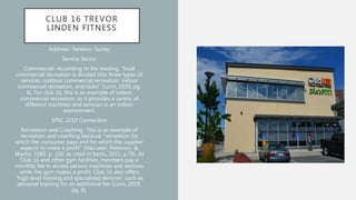 CLUB 16 TREVOR
LINDEN FITNESS
Address- Newton, Surrey
Service Sector
Commercial- According to the reading, “local
commercial recreation is divided into three types of
services: outdoor commercial recreation, indoor
commercial recreation, and clubs” (Lunn, 2020, pg.
6). For club 16, this is an example of indoor
commercial recreation, as it provides a variety of
different machines and services in an indoor
environment.
SPSC 2210 Connection
Recreation and Coaching- This is an example of
recreation and coaching because “recreation for
which the consumer pays and for which the supplier
expects to make a profit” (MacLean, Peterson, &
Martin, 1985, p. 220, as cited in Karlis, 2011, p.79). At
Club 16 and other gym facilities, members pay a
monthly fee to access various machines and services
while the gym makes a profit. Club 16 also offers
“high level training and specialized services” such as
personal training for an additional fee (Lunn, 2020,
pg. 6).
 