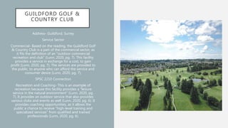 GUILDFORD GOLF &
COUNTRY CLUB
Address- Guildford, Surrey
Service Sector
Commercial- Based on the reading, the Guildford Golf
& Country Club is a part of the commercial sector, as
it fits the definition of an “outdoor commercial
recreation and club” (Lunn, 2020, pg. 7). This facility
provides a service in exchange for a cost, to gain
profit (Lunn, 2020, pg. 7). The services are provided to
the public, to anyone who can afford the service and
consumer desire (Lunn, 2020, pg. 7).
SPSC 2210 Connection
Recreation and Coaching- This is an example of
recreation because this facility provides a “leisure
service in the natural environment” (Lunn, 2020, pg.
7). It provides an outdoor service that also provides
various clubs and events as well (Lunn, 2020, pg. 6). It
provides coaching opportunities, as it allows the
public a chance to receive “high-level training and
specialized services” from qualified and trained
professionals (Lunn, 2020, pg. 6).
 