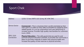 Sport Chek
Address 12101 72 Ave UNITS 120, Surrey, BC V3W 2M1
Service Sector Commercial – This is a business that is profit orientated as their
main goal is to make as many sales as possible by supplying sport
related goods. It is run by corporations and uses advertising to
increase revenue. Provides high quality merchandise for customers
(Lunn, 2020).
SPSC 2210
Connection
Physical Education – This sells goods that are used for and
promote physical education activities. It provides the community a
place to purchase materials to better their physical health and
increase the quality of their exercise or physical activities.
 
