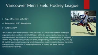 Vancouver Men’s Field Hockey League
 Type of Service: Voluntary
 Relation to SPSC: Recreation
 Address: N/A
The VMFHL is part of the voluntary sector because it is a volunteer based non-profit sport
organization that over looks men’s field hockey within the lower mainland area and has
membership fees and donations as its main source of income. Five key features of non-profit’s
are that they are organized, private, non-profit, self governing, and voluntary (Lunn, 2020, pg.
8). VMFHL is connected to coaching, physical education, and/or recreation because it provides
the opportunity for all three to every single member at various age levels, through
collaborations with FHBC.
 