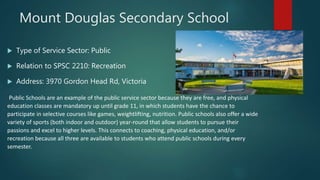 Mount Douglas Secondary School
 Type of Service Sector: Public
 Relation to SPSC 2210: Recreation
 Address: 3970 Gordon Head Rd, Victoria
Public Schools are an example of the public service sector because they are free, and physical
education classes are mandatory up until grade 11, in which students have the chance to
participate in selective courses like games, weightlifting, nutrition. Public schools also offer a wide
variety of sports (both indoor and outdoor) year-round that allow students to pursue their
passions and excel to higher levels. This connects to coaching, physical education, and/or
recreation because all three are available to students who attend public schools during every
semester.
 