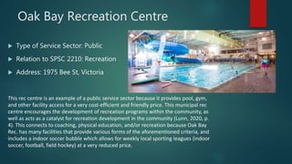 Oak Bay Recreation Centre
 Type of Service Sector: Public
 Relation to SPSC 2210: Recreation
 Address: 1975 Bee St, Victoria
This rec centre is an example of a public service sector because it provides pool, gym,
and other facility access for a very cost-efficient and friendly price. This municipal rec
centre encourages the development of recreation programs within the community, as
well as acts as a catalyst for recreation development in the community (Lunn, 2020, p.
4). This connects to coaching, physical education, and/or recreation because Oak Bay
Rec. has many facilities that provide various forms of the aforementioned criteria, and
includes a indoor soccer bubble which allows for weekly local sporting leagues (indoor
soccer, football, field hockey) at a very reduced price.
 