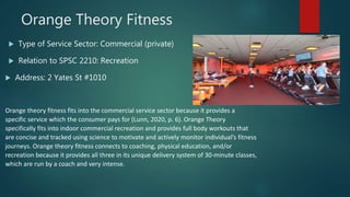 Orange Theory Fitness
 Type of Service Sector: Commercial (private)
 Relation to SPSC 2210: Recreation
 Address: 2 Yates St #1010
Orange theory fitness fits into the commercial service sector because it provides a
specific service which the consumer pays for (Lunn, 2020, p. 6). Orange Theory
specifically fits into indoor commercial recreation and provides full body workouts that
are concise and tracked using science to motivate and actively monitor individual’s fitness
journeys. Orange theory fitness connects to coaching, physical education, and/or
recreation because it provides all three in its unique delivery system of 30-minute classes,
which are run by a coach and very intense.
 