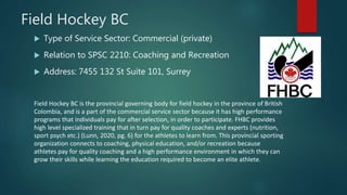 Field Hockey BC
 Type of Service Sector: Commercial (private)
 Relation to SPSC 2210: Coaching and Recreation
 Address: 7455 132 St Suite 101, Surrey
Field Hockey BC is the provincial governing body for field hockey in the province of British
Colombia, and is a part of the commercial service sector because it has high performance
programs that individuals pay for after selection, in order to participate. FHBC provides
high level specialized training that in turn pay for quality coaches and experts (nutrition,
sport psych etc.) (Lunn, 2020, pg. 6) for the athletes to learn from. This provincial sporting
organization connects to coaching, physical education, and/or recreation because
athletes pay for quality coaching and a high performance environment in which they can
grow their skills while learning the education required to become an elite athlete.
 