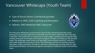 Vancouver Whitecaps (Youth Team)
 Type of Service Sector: Commerical (private)
 Relation to SPSC 2210: Coaching and Recreation
 Address: 3065 Wesbrook Mall, Vancouver
The Vancouver Whitecaps youth team(s) is part of the commercial (private) sector
because it is a sporting organization that feeds into the senior whitecaps team that play
in the MLS. The youth team is scouted out at various ages, and then parents pay for their
children to be part of the high-performance program in hopes of moving up into the MLS
roster. The whitecaps make revenue off spectators and corporate sponsors, and this is
why it falls under the commercial sector. The Whitecaps connect to coaching, physical
education, and/or recreation through its extensive coaching and scouting network, high
performance facilities, and various programs and experts in different health and wellness
areas.
 