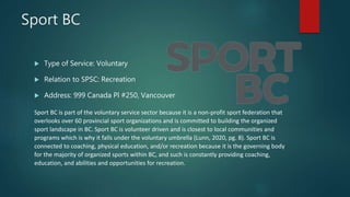Sport BC
 Type of Service: Voluntary
 Relation to SPSC: Recreation
 Address: 999 Canada Pl #250, Vancouver
Sport BC is part of the voluntary service sector because it is a non-profit sport federation that
overlooks over 60 provincial sport organizations and is committed to building the organized
sport landscape in BC. Sport BC is volunteer driven and is closest to local communities and
programs which is why it falls under the voluntary umbrella (Lunn, 2020, pg. 8). Sport BC is
connected to coaching, physical education, and/or recreation because it is the governing body
for the majority of organized sports within BC, and such is constantly providing coaching,
education, and abilities and opportunities for recreation.
 