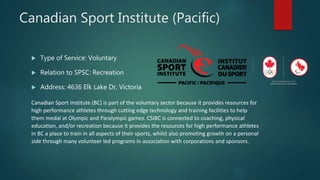 Canadian Sport Institute (Pacific)
 Type of Service: Voluntary
 Relation to SPSC: Recreation
 Address: 4636 Elk Lake Dr, Victoria
Canadian Sport Institute (BC) is part of the voluntary sector because it provides resources for
high performance athletes through cutting edge technology and training facilities to help
them medal at Olympic and Paralympic games. CSIBC is connected to coaching, physical
education, and/or recreation because it provides the resources for high performance athletes
in BC a place to train in all aspects of their sports, whilst also promoting growth on a personal
side through many volunteer led programs in association with corporations and sponsors.
 