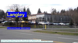 Langley
Cameron Clauzel: 300313849
Smashed glass at Walnut Grove Pool. (March 20,2021). Aldergrove Star.
https://www.aldergrovestar.com/news/smashed-glass-at-walnut-grove-pool-costs-3000-to-fix/
 