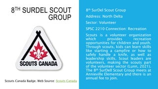 8TH SURDEL SCOUT
GROUP
8th SurDel Scout Group
Address: North Delta
Sector: Volunteer
SPSC 2210 Connection: Recreation
Scouts is a volunteer organization
which provides recreation
opportunities for children and youth.
Through scouts, kids can learn skills
like starting a campfire or how to
safely handle a knife, as well as
leadership skills. Scout leaders are
volunteers, making the scouts part
of the volunteer sector (Lunn, 2021).
The 8th SurDell Scout Group meets at
Annieville Elementary and there is an
annual fee to join.
Scouts Canada Badge. Web Source: Scouts Canada
 