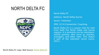 NORTH DELTA FC
North Delta FC
Address: North Delta/Surrey
Sector: Volunteer
SPSC 2210 Connection: Coaching
North Delta FC is a soccer club for kids
from both the North Delta and Surrey
regions. It is primarily run by volunteers,
mostly parents, who serve as coaches,
managers, and other roles. This makes
it part of the volunteer sector (Lunn,
2021).
North Delta FC Logo. Web Source: North Delta FC
 