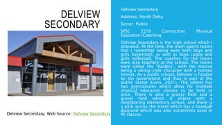 DELVIEW
SECONDARY
Delview Secondary
Address: North Delta
Sector: Public
SPSC 2210 Connection: Physical
Education/Coaching
Delview Secondary is the high school which I
attended. At the time, the main sports teams
that I remember being were both boys and
girls basketball, as well as boys rugby and
girls volleyball. The coaches for the teams
were also teachers at the school. The teams
were called the “Raiders”, with the mascot
being a viking-style character with a horned
helmet. As a public school, Delview is funded
by the government and thus is part of the
public sector (Lunn, 2021). The school has
two gymnasiums which allow for multiple
physical education classes to be held at
once. There is also a grassy field and a
gravel field which it shares with a
neighboring elementary school, and there is
a park across the street which has a baseball
diamond which was also sometimes used in
PE classes.
Delview Secondary. Web Source: Delview Secondary
 
