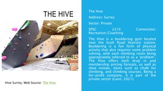 THE HIVE
The Hive
Address: Surrey
Sector: Private
SPSC 2210 Connection:
Recreation/Coaching
The Hive is a bouldering gym located
near the Scott Road Skytrain station.
Bouldering is a fun form of physical
activity that also requires some problem
solving, with each climbing route being
appropriately referred to as a ‘problem’.
The Hive offers both drop in and
membership pricing formats, as well as
shoe rentals, items such as chalk for
climbing, and climbing courses. Being a
for-profit company, it is part of the
private sector (Lunn, 2021).
Hive Surrey. Web Source: The Hive
 