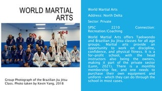 WORLD MARTIAL
ARTS
World Martial Arts
Address: North Delta
Sector: Private
SPSC 2210 Connection:
Recreation/Coaching
World Martial Arts offers Taekwondo
and Brazilian Jiu Jitsu classes for all age
groups. Martial arts provide an
opportunity to work on discipline,
confidence, and physical fitness. It is a
for-profit school, with the head
instructors also being the owners,
making it part of the private sector
(Lunn, 2021). There is a monthly
membership fee, and one needs to
purchase their own equipment and
uniform – which they can do through the
school in most cases.
Group Photograph of the Brazilian Jiu Jitsu
Class. Photo taken by Kevin Yang, 2018
 