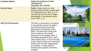 Complete Address Hickey Street Reservoir Park
320 Hickey Dr
Coquitlam, BC, V3K 6G1
Service Sector Public- Hickey Courts is a free
necessity that provides a public good
for Coquitlam (Lunn, 2021, p.3). It
was built by the city and its target
demographic is the general public
(Lunn, 2021, p. 3).
SPSC 2210 Connection This Park is connected to recreation.
It was paid for by local tax dollars
and was built by the municipal
government of Coquitlam (Lunn,
2021). The park has 6 newly built
tennis courts (it was cracked
pavement for the longest time), 2
full-length basketball courts, and a
roller hockey court. It is not the type
of park where schools and community
teams come for their league games
or practices. It solely used for
friendly pick-up games and family
bonding.
Source: coquitlam.ca
Source: coquitlam.ca
 