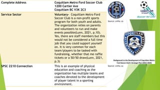 Complete Address Coquitlam Metro Ford Soccer Club
1200 Cartier Ave
Coquitlam BC V3K 2C3
Service Sector Voluntary- Coquitlam Metro Ford
Soccer Club is a non-profit sports
program for both youth and adults.
The organization relies on parents
and volunteers to run and make
events possible(Lunn, 2021, p.10).
Yes, there are staff members but this
would not be considered a full time
job that you could support yourself
on. It is very common for each
team/players to be tasked with
fundraising, whether that me raffle
tickets or a 50/50 draw(Lunn, 2021,
p.3)
SPSC 2210 Connection This is an example of physical
education and coaching as the
organization has multiple teams and
coaches devoted to the development
of player talent in a sporting
environment.
Source: cmfsc.ca
Source: cmfsc.ca
 