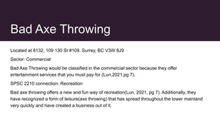 Bad Axe Throwing
Located at 8132, 109 130 St #109, Surrey, BC V3W 8J9
Sector: Commercial
Bad Axe Throwing would be classified in the commercial sector because they offer
entertainment services that you must pay for (Lun,2021,pg 7).
SPSC 2210 connection: Recreation
Bad axe throwing offers a new and fun way of recreation(Lun, 2021, pg 7). Additionally, they
have recognized a form of leisure(axe throwing) that has spread throughout the lower mainland
very quickly and have created a business out of it.
 