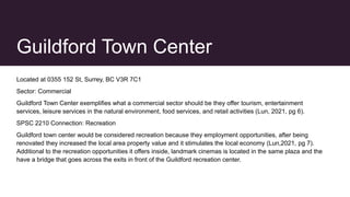 Guildford Town Center
Located at 0355 152 St, Surrey, BC V3R 7C1
Sector: Commercial
Guildford Town Center exemplifies what a commercial sector should be they offer tourism, entertainment
services, leisure services in the natural environment, food services, and retail activities (Lun, 2021, pg 6).
SPSC 2210 Connection: Recreation
Guildford town center would be considered recreation because they employment opportunities, after being
renovated they increased the local area property value and it stimulates the local economy (Lun,2021, pg 7).
Additional to the recreation opportunities it offers inside, landmark cinemas is located in the same plaza and the
have a bridge that goes across the exits in front of the Guildford recreation center.
 