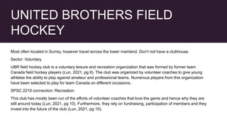 UNITED BROTHERS FIELD
HOCKEY
Most often located in Surrey, however travel across the lower mainland. Don’t not have a clubhouse.
Sector: Voluntary
UBR field hockey club is a voluntary leisure and recreation organization that was formed by former team
Canada field hockey players (Lun, 2021, pg 8). The club was organized by volunteer coaches to give young
athletes the ability to play against amateur and professional teams. Numerous players from this organization
have been selected to play for team Canada on different occasions.
SPSC 2210 connection: Recreation
This club has mostly been run of the efforts of volunteer coaches that love the game and hence why they are
still around today (Lun, 2021, pg 10). Furthermore, they rely on fundraising, participation of members and they
invest into the future of the club (Lun, 2021, pg 10).
 