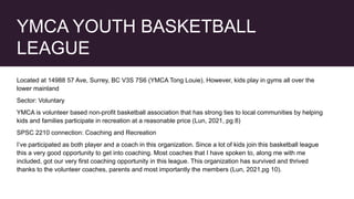 YMCA YOUTH BASKETBALL
LEAGUE
Located at 14988 57 Ave, Surrey, BC V3S 7S6 (YMCA Tong Louie). However, kids play in gyms all over the
lower mainland
Sector: Voluntary
YMCA is volunteer based non-profit basketball association that has strong ties to local communities by helping
kids and families participate in recreation at a reasonable price (Lun, 2021, pg 8)
SPSC 2210 connection: Coaching and Recreation
I’ve participated as both player and a coach in this organization. Since a lot of kids join this basketball league
this a very good opportunity to get into coaching. Most coaches that I have spoken to, along me with me
included, got our very first coaching opportunity in this league. This organization has survived and thrived
thanks to the volunteer coaches, parents and most importantly the members (Lun, 2021,pg 10).
 