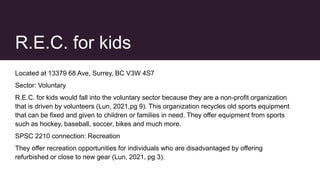 R.E.C. for kids
Located at 13379 68 Ave, Surrey, BC V3W 4S7
Sector: Voluntary
R.E.C. for kids would fall into the voluntary sector because they are a non-profit organization
that is driven by volunteers (Lun, 2021,pg 9). This organization recycles old sports equipment
that can be fixed and given to children or families in need. They offer equipment from sports
such as hockey, baseball, soccer, bikes and much more.
SPSC 2210 connection: Recreation
They offer recreation opportunities for individuals who are disadvantaged by offering
refurbished or close to new gear (Lun, 2021, pg 3).
 
