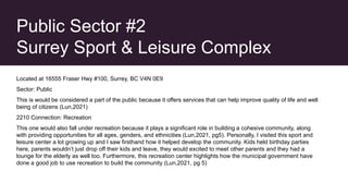 Public Sector #2
Surrey Sport & Leisure Complex
Located at 16555 Fraser Hwy #100, Surrey, BC V4N 0E9
Sector: Public
This is would be considered a part of the public because it offers services that can help improve quality of life and well
being of citizens (Lun,2021)
2210 Connection: Recreation
This one would also fall under recreation because it plays a significant role in building a cohesive community, along
with providing opportunities for all ages, genders, and ethnicities (Lun,2021, pg5). Personally, I visited this sport and
leisure center a lot growing up and I saw firsthand how it helped develop the community. Kids held birthday parties
here, parents wouldn’t just drop off their kids and leave, they would excited to meet other parents and they had a
lounge for the elderly as well too. Furthermore, this recreation center highlights how the municipal government have
done a good job to use recreation to build the community (Lun,2021, pg 5)
 