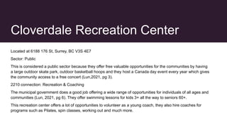 Cloverdale Recreation Center
Located at 6188 176 St, Surrey, BC V3S 4E7
Sector: Public
This is considered a public sector because they offer free valuable opportunities for the communities by having
a large outdoor skate park, outdoor basketball hoops and they host a Canada day event every year which gives
the community access to a free concert (Lun,2021, pg 3).
2210 connection: Recreation & Coaching
The municipal government does a good job offering a wide range of opportunities for individuals of all ages and
communities (Lun, 2021, pg 6). They offer swimming lessons for kids 3+ all the way to seniors 60+.
This recreation center offers a lot of opportunities to volunteer as a young coach, they also hire coaches for
programs such as Pilates, spin classes, working out and much more.
 
