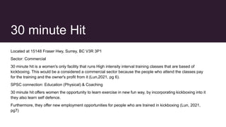 30 minute Hit
Located at 15148 Fraser Hwy, Surrey, BC V3R 3P1
Sector: Commercial
30 minute hit is a women's only facility that runs High intensity interval training classes that are based of
kickboxing. This would be a considered a commercial sector because the people who attend the classes pay
for the training and the owner's profit from it (Lun,2021, pg 6).
SPSC connection: Education (Physical) & Coaching
30 minute hit offers women the opportunity to learn exercise in new fun way, by incorporating kickboxing into it
they also learn self defence.
Furthermore, they offer new employment opportunities for people who are trained in kickboxing (Lun, 2021,
pg7)
 