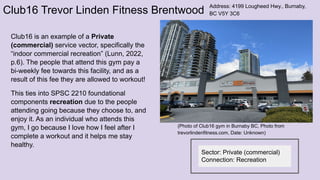 Club16 Trevor Linden Fitness Brentwood
Club16 is an example of a Private
(commercial) service vector, specifically the
“indoor commercial recreation” (Lunn, 2022,
p.6). The people that attend this gym pay a
bi-weekly fee towards this facility, and as a
result of this fee they are allowed to workout!
This ties into SPSC 2210 foundational
components recreation due to the people
attending going because they choose to, and
enjoy it. As an individual who attends this
gym, I go because I love how I feel after I
complete a workout and it helps me stay
healthy.
Address: 4199 Lougheed Hwy., Burnaby,
BC V5Y 3C6
(Photo of Club16 gym in Burnaby BC, Photo from
trevorlindenfitness.com, Date: Unknown)
Sector: Private (commercial)
Connection: Recreation
 