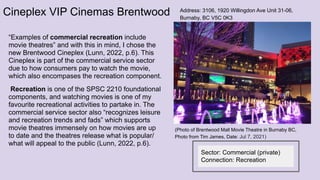 Cineplex VIP Cinemas Brentwood
“Examples of commercial recreation include
movie theatres” and with this in mind, I chose the
new Brentwood Cineplex (Lunn, 2022, p.6). This
Cineplex is part of the commercial service sector
due to how consumers pay to watch the movie,
which also encompases the recreation component.
Recreation is one of the SPSC 2210 foundational
components, and watching movies is one of my
favourite recreational activities to partake in. The
commercial service sector also “recognizes leisure
and recreation trends and fads” which supports
movie theatres immensely on how movies are up
to date and the theatres release what is popular/
what will appeal to the public (Lunn, 2022, p.6).
Address: 3106, 1920 Willingdon Ave Unit 31-06,
Burnaby, BC V5C 0K3
Sector: Commercial (private)
Connection: Recreation
(Photo of Brentwood Mall Movie Theatre in Burnaby BC,
Photo from Tim James, Date: Jul 7, 2021)
 